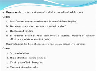  Hyponatremia: It is the conditions under which serum sodium level decreases.
Causes
a) loss of sodium in excessive urination as in case of 'diabetes inspidus'.
b) Due to excessive sodium excretion in 'metabolic acidosis'.
c) Diarrhoea and vomiting
d) In Addison's disease in which there occurs a decreased excretion of hormone
aldosterone which is antidiuretic in nature.
 Hypernatremia: it is the conditions under which a serum sodium level increases.
Causes
a. Severe dehydration
b. Hyper adrenalism (cushing syndrome) .
c. Certain types of brain damage and
d. Treatment with sodium salts.
 