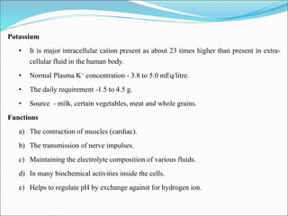 Potassium
• It is major intracellular cation present as about 23 times higher than present in extra-
cellular fluid in the human body.
• Normal Plasma K+ concentration - 3.8 to 5.0 mEq/litre.
• The daily requirement -1.5 to 4.5 g.
• Source - milk, certain vegetables, meat and whole grains.
Functions
a) The contraction of muscles (cardiac).
b) The transmission of nerve impulses.
c) Maintaining the electrolyte composition of various fluids.
d) In many biochemical activities inside the cells.
e) Helps to regulate pH by exchange against for hydrogen ion.
 