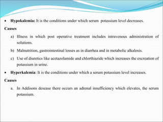  Hypokalemia: It is the conditions under which serum potassium level decreases.
Causes
a) Illness in which post operative treatment includes intravenous administration of
solutions.
b) Malnutrition, gastrointestinal losses as in diarrhea and in metabolic alkalosis.
c) Use of diuretics like acetazolamide and chlorthiazide which increases the excreation of
potassium in urine.
 Hyperkalemia: It is the conditions under which a serum potassium level increases.
Causes
a. In Addisons desease there occurs an adrenal insufficiency which elevates, the serum
potassium.
 