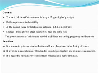 Calcium
 The total calcium (Ca++) content in body - 22 g per kg body weight
 Daily requirement is about 0.8 g.
 A The normal range for total plasma calcium - 2.2-2.6 m mol/litre.
 Sources - milk, cheese, green vegetables, eggs and some fish.
The greater amount of calcium are needed in children and during pregnancy and lactation.
Functions
a) It is known to get associated with vitamin D and phosphorus in hardening of bones.
b) It involves in coagulation of blood and in impulse propagation and in muscles contraction.
c) It is needed to release acetylcholine from preganglionic nerve terminals.
 