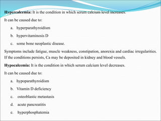 Hypercalcemia: It is the condition in which serum calcium level increases.
It can be caused due to:
a. hyperparathyroidism
b. hypervitaminosis D
c. some bone neoplastic disease.
Symptoms include fatigue, muscle weakness, constipation, anorexia and cardiac irregularities.
If the conditions persists, Ca may be deposited in kidney and blood vessels.
Hypocalcemia: It is the condition in which serum calcium level decreases.
It can be caused due to:
a. hypoparathyroidism
b. Vitamin D deficiency
c. osteoblastic metastasis
d. acute pancreatitis
e. hyperphosphatemia
 
