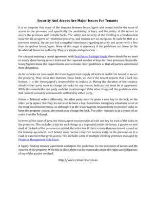 Security And Access Are Major Issues For Tenants
It is no surprise that many of the disputes between lessor/agent and tenant involve the issue of
access to the premises, and specifically the availability of keys, and the ability of the tenant to
secure the premises with reliable locks. The safety and security of the dwelling is a fundamental
issue for all occupiers of residential property, and tenants are no exception. It could be that at a
previous tenancy, the person had a negative experience regarding security and access with a less
than scrupulous lessor/agent. None of this angst is necessary if the guidelines set down by the
Residential Tenancies Authority. They are simple and quite clear.

For a tenant entering a rental agreement with Real Estate Burleigh Heads, there should be no need
to worry about having secure locks and the required number of keys for their premises. Reputable
lessor/agents know the requirements and welcome clear guidelines so that all parties understand
their obligations.

As far as locks are concerned, the lessor/agent must supply all locks to enable the tenant to secure
the property. They must also maintain those locks, so that if the tenant reports that a lock has
broken, it is the lessor/agent’s responsibility to replace it. During the duration of the tenancy,
should either party want to change the locks for any reason, both parties must be in agreement.
While this sounds like one party could be disadvantaged if the other disagreed, the guidelines state
that consent cannot be unreasonable withheld by either party.

Unless a Tribunal orders differently, the other party must be given a new key to the lock, or the
other party agrees that they do not wish to have a key. Sometimes emergency situations occur at
the most inconvenient times, so although it is the lessor/agents responsibility to provide locks, to
keep the property secure, the tenant may change the lock. The other instance is as a result of an
order from the Tribunal.

In terms of the issue of keys, the lessor/agent must provide at least one key for each of the locks on
the premises. This includes a key for such things as a cupboard inside the house, a garden or tool
shed at the back of the premises or indeed, the letter box. If there is more than one tenant named on
the tenancy agreement, each tenant must receive a key that secures entry to the premises or to a
road or easement that gives access. This includes units in multiple dwelling premises managed by
Property Management Gold Coast.

A legally-binding tenancy agreement underpins the guidelines for the provision of access and the
security of the property. With this in place, there can be no mistake about the rights and obligations
of any of the parties involved.

                                  http://www.remaxres.com.au
 