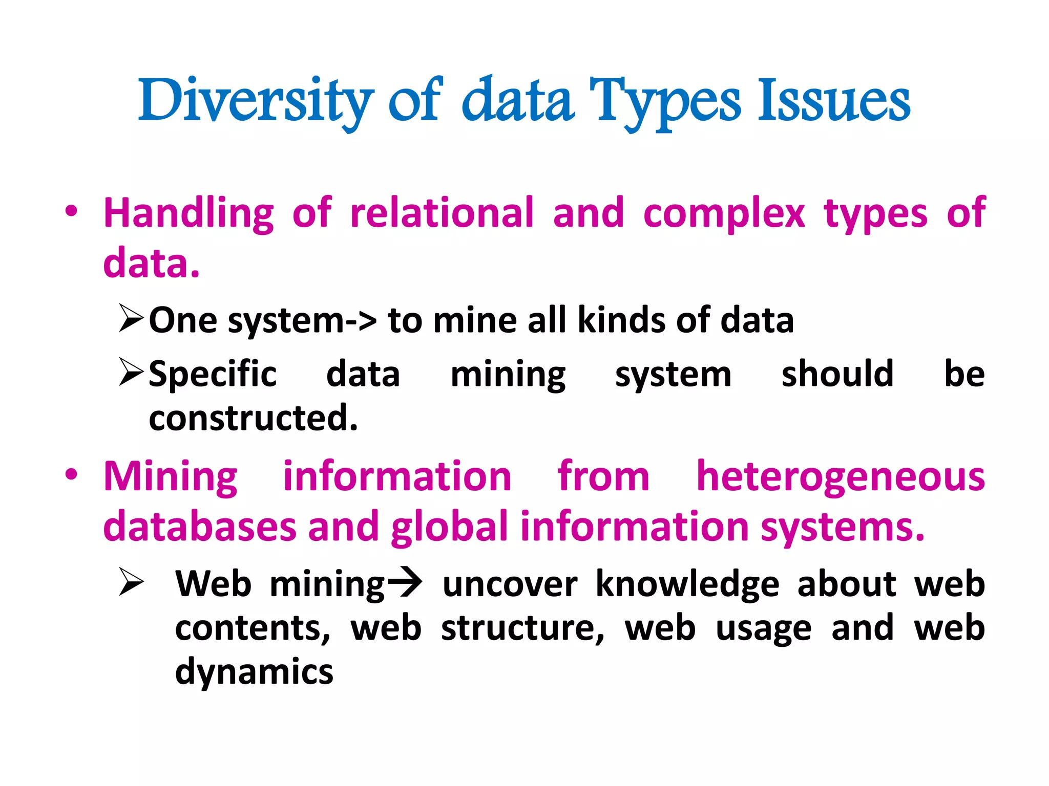 Diversity of data Types Issues
• Handling of relational and complex types of
data.
One system-> to mine all kinds of data
Specific data mining system should be
constructed.
• Mining information from heterogeneous
databases and global information systems.
 Web mining uncover knowledge about web
contents, web structure, web usage and web
dynamics
 