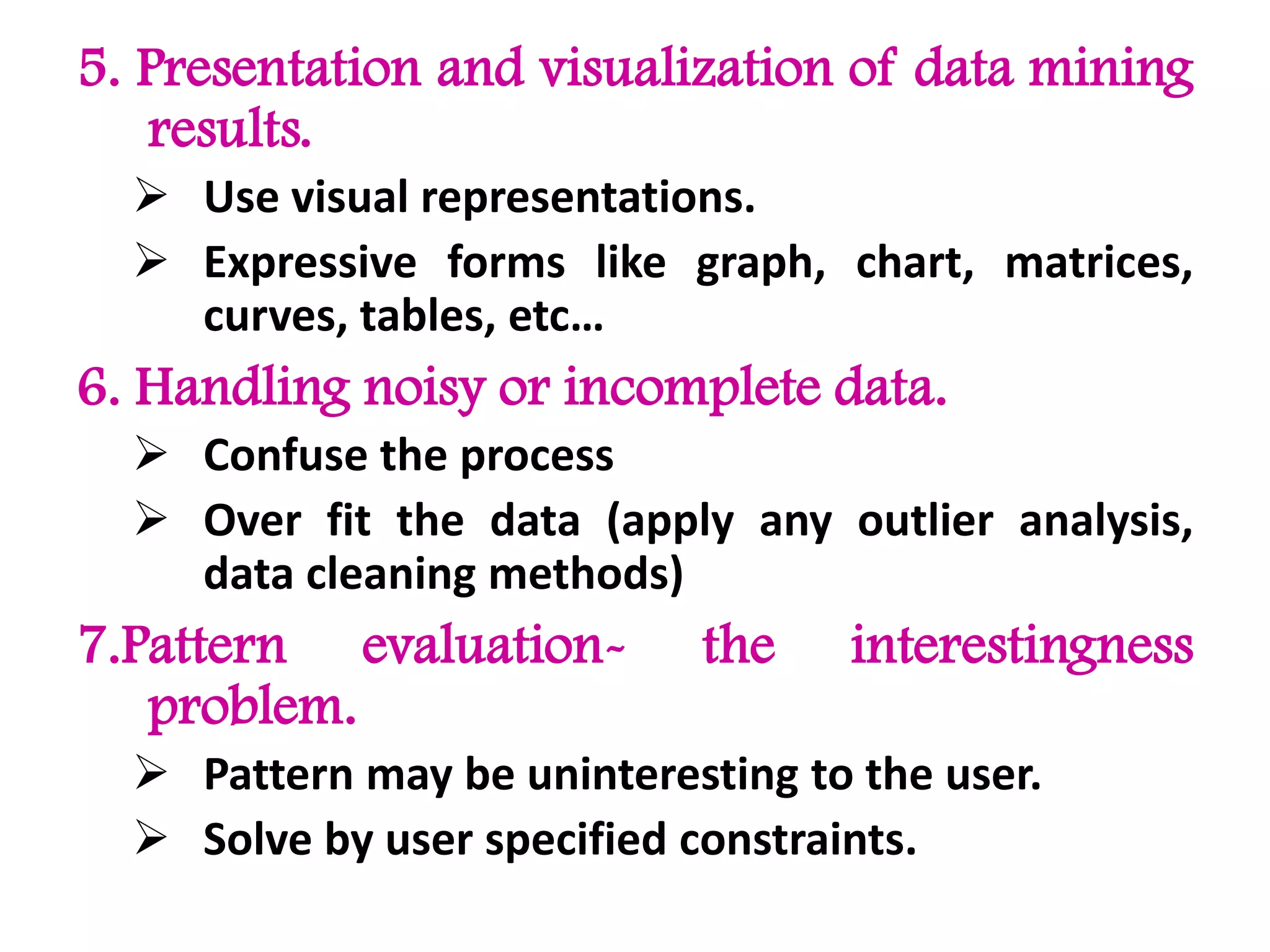 5. Presentation and visualization of data mining
results.
 Use visual representations.
 Expressive forms like graph, chart, matrices,
curves, tables, etc…
6. Handling noisy or incomplete data.
 Confuse the process
 Over fit the data (apply any outlier analysis,
data cleaning methods)
7.Pattern evaluation- the interestingness
problem.
 Pattern may be uninteresting to the user.
 Solve by user specified constraints.
 