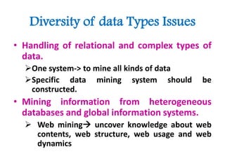 Diversity of data Types Issues
• Handling of relational and complex types of
data.
One system-> to mine all kinds of data
Specific data mining system should be
constructed.
• Mining information from heterogeneous
databases and global information systems.
 Web mining uncover knowledge about web
contents, web structure, web usage and web
dynamics
 