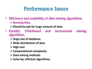 Performance Issues
• Efficiency and scalability of data mining algorithms.
Running time.
Should be opt for huge amount of data.
• Parallel, Distributed and incremental mining
algorithms.
Huge size of database
Wide distribution of data
High cost
Computational complexity
Data mining methods
Solve by; efficient algorithms.
 