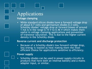 Applications
Voltage clamping
• While standard silicon diodes have a forward voltage drop
  of about 0.7 volts and germanium diodes 0.3 volts,
  Schottky diodes’ voltage drop at forward biases of around
  1 mA is in the range 0.15 V to 0.46 V which makes them
  useful in voltage clamping applications and prevention
  of transistor saturation. This is due to the higher current
  density in the Schottky diode.
Reverse current and discharge protection
• Because of a Schottky diode's low forward voltage drop,
  less energy is wasted as heat making them the most
  efficient choice for applications sensitive to efficiency.
Power supply
• Schottky diodes can be used in power supply circuits in
  products that have both an internal battery and a mains
  adapter input, or similar.
 