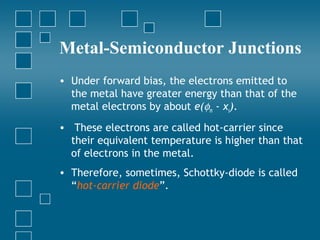 Metal-Semiconductor Junctions
• Under forward bias, the electrons emitted to
  the metal have greater energy than that of the
  metal electrons by about e(φm - χs).
• These electrons are called hot-carrier since
  their equivalent temperature is higher than that
  of electrons in the metal.
• Therefore, sometimes, Schottky-diode is called
  “hot-carrier diode”.
 