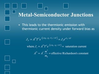 Metal-Semiconductor Junctions
• This leads to the thermionic emission with
  thermionic current density under forward bias as

                     − e( φm − χ s −VF ) / kT 
     J F = A**T 2e                            
                                                   = J s e eVF / kT
                                 − e( φm − χ s ) / kT 
     where J s = A**T 2e                              
                                                           = saturation current
                 m*
           A =A.
             **
                    = effective Richardson's constant
                       *

                 m0
 