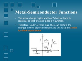 Metal-Semiconductor Junctions
• The space-charge region width of Schottky diode is
  identical to that of a one-sided p-n junction.
• Therefore, under reverse bias, they can contain the
  charges in their depletion region and this is called Schott
  ky diode capacitance.
 