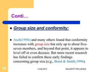 Conti…
 Group size and conformity:
 Asch(1956) and many others found that conformity
increases with group size but only up to about five-
seven members, and beyond that point, it appears to
level off or even decease. But more recent research
has failed to confirm these early findings
concerning group size.(e.g., Bond & Smith,1996).
13-08-201510 MAJORITY INFLUENCE
 