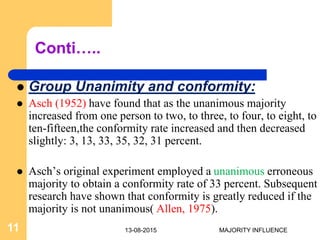Conti…..
 Group Unanimity and conformity:
 Asch (1952) have found that as the unanimous majority
increased from one person to two, to three, to four, to eight, to
ten-fifteen,the conformity rate increased and then decreased
slightly: 3, 13, 33, 35, 32, 31 percent.
 Asch’s original experiment employed a unanimous erroneous
majority to obtain a conformity rate of 33 percent. Subsequent
research have shown that conformity is greatly reduced if the
majority is not unanimous( Allen, 1975).
13-08-201511 MAJORITY INFLUENCE
 
