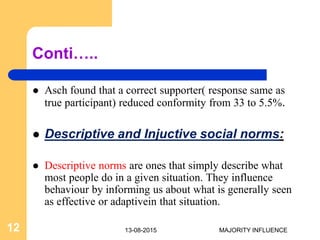 Conti…..
 Asch found that a correct supporter( response same as
true participant) reduced conformity from 33 to 5.5%.
 Descriptive and Injuctive social norms:
 Descriptive norms are ones that simply describe what
most people do in a given situation. They influence
behaviour by informing us about what is generally seen
as effective or adaptivein that situation.
13-08-201512 MAJORITY INFLUENCE
 