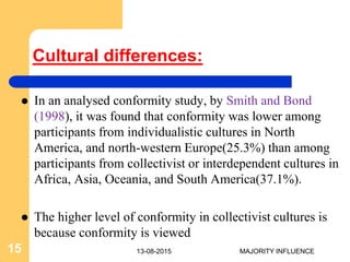 Cultural differences:
 In an analysed conformity study, by Smith and Bond
(1998), it was found that conformity was lower among
participants from individualistic cultures in North
America, and north-western Europe(25.3%) than among
participants from collectivist or interdependent cultures in
Africa, Asia, Oceania, and South America(37.1%).
 The higher level of conformity in collectivist cultures is
because conformity is viewed
13-08-201515 MAJORITY INFLUENCE
 