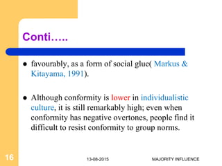 Conti…..
 favourably, as a form of social glue( Markus &
Kitayama, 1991).
 Although conformity is lower in individualistic
culture, it is still remarkably high; even when
conformity has negative overtones, people find it
difficult to resist conformity to group norms.
13-08-201516 MAJORITY INFLUENCE
 