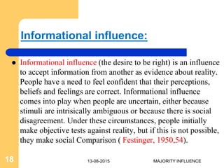 Informational influence:
 Informational influence (the desire to be right) is an influence
to accept information from another as evidence about reality.
People have a need to feel confident that their perceptions,
beliefs and feelings are correct. Informational influence
comes into play when people are uncertain, either because
stimuli are intrisically ambiguous or because there is social
disagreement. Under these circumstances, people initially
make objective tests against reality, but if this is not possible,
they make social Comparison ( Festinger, 1950,54).
13-08-201518 MAJORITY INFLUENCE
 