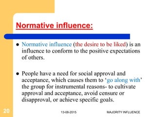 Normative influence:
 Normative influence (the desire to be liked) is an
influence to conform to the positive expectations
of others.
 People have a need for social approval and
acceptance, which causes them to ‘go along with’
the group for instrumental reasons- to cultivate
approval and acceptance, avoid censure or
disapproval, or achieve specific goals.
13-08-201520 MAJORITY INFLUENCE
 
