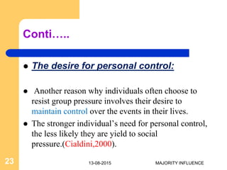 Conti…..
 The desire for personal control:
 Another reason why individuals often choose to
resist group pressure involves their desire to
maintain control over the events in their lives.
 The stronger individual’s need for personal control,
the less likely they are yield to social
pressure.(Cialdini,2000).
13-08-201523 MAJORITY INFLUENCE
 