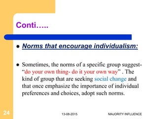 Conti…..
 Norms that encourage individualism:
 Sometimes, the norms of a specific group suggest-
“do your own thing- do it your own way” . The
kind of group that are seeking social change and
that once emphasize the importance of individual
preferences and choices, adopt such norms.
13-08-201524 MAJORITY INFLUENCE
 