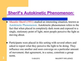 Sherif’s Autokinetic Phenomenon:
 Muzafer Sherif (1951) studied an interesting situation, known as
Autokinetic Phenomenon. Autokinetic phenomenon refers to the
fact that when placed in completely dark room and exposed to a
single, stationary point of light, most people perceive the light as
moving about.
 Participants were placed in this setting with several others and
asked to report what they perceive the light to be doing. They
influence one another and soon converge on a particular amount
of movement; that agreement, in a sense, constitute a group
norm.
13-08-20153 MAJORITY INFLUENCE
 