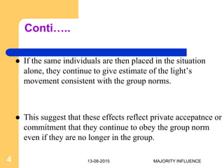 Conti…..
 If the same individuals are then placed in the situation
alone, they continue to give estimate of the light’s
movement consistent with the group norms.
 This suggest that these effects reflect private accepatnce or
commitment that they continue to obey the group norm
even if they are no longer in the group.
13-08-20154 MAJORITY INFLUENCE
 