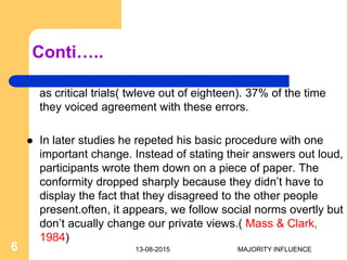 Conti…..
as critical trials( twleve out of eighteen). 37% of the time
they voiced agreement with these errors.
 In later studies he repeted his basic procedure with one
important change. Instead of stating their answers out loud,
participants wrote them down on a piece of paper. The
conformity dropped sharply because they didn’t have to
display the fact that they disagreed to the other people
present.often, it appears, we follow social norms overtly but
don’t acually change our private views.( Mass & Clark,
1984)
13-08-20156 MAJORITY INFLUENCE
 