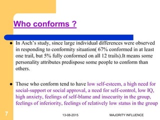 Who conforms ?
 In Asch’s study, since large individual differences were observed
in responding to conformity situation( 67% conformed in at least
one trail, but 5% fully conformed on all 12 trails).It means some
personality attributes predispose some people to conform than
others.
 Those who conform tend to have low self-esteem, a high need for
social-support or social approval, a need for self-control, low IQ,
high anxiety, feelings of self-blame and insecurity in the group,
feelings of inferiority, feelings of relatively low status in the group
13-08-20157 MAJORITY INFLUENCE
 