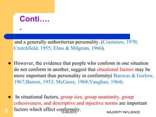 Conti….
.
and a generally authoriterian personality. (Crastanzo, 1970;
Crutchfield, 1955; Elms & Milgram, 1966).
 However, the evidence that people who conform in one situation
do not conform in another, suggest that situational factors may be
more important than personality in conformity( Barocas & Gorlow,
1967;Barron, 1953; McGuire, 1968;Vaughan, 1964).
 In situational factors, group size, group unanimity, group
cohesiveness, and descriptive and injuctive norms are important
factors which affect conformity.13-08-20158 MAJORITY INFLUENCE
 