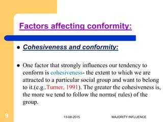 Factors affecting conformity:
 Cohesiveness and conformity:
 One factor that strongly influences our tendency to
conform is cohesiveness- the extent to which we are
attracted to a particular social group and want to belong
to it.(e.g..Turner, 1991). The greater the cohesiveness is,
the more we tend to follow the norms( rules) of the
group.
13-08-20159 MAJORITY INFLUENCE
 