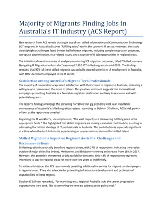 Majority of Migrants Finding Jobs in
Australia's IT Industry (ACS Report)
New research from ACS reveals that eight out of ten skilled Information and Communication Technology
(ICT) migrants in Australia discover "fulfilling roles" within the country's IT sector. However, the study
also highlights challenges faced by over half of these migrants, including complex migration processes,
workplace discrimination, visa-related issues, and a scarcity of IT job opportunities in regional areas.
The initial installment in a series of analyses monitoring ICT migration outcomes, titled "Skilled Journeys:
Navigating IT Migration in Australia," examined 2,303 ICT skilled migrants in mid-2023. The findings
revealed that 90% of these skilled migrants successfully secured some form of employment in Australia,
with 80% specifically employed in the IT sector.
Satisfaction among Australia's Migrant Tech Professionals
The majority of respondents expressed satisfaction with their choice to migrate to Australia, indicating a
willingness to recommend the move to others. This positive sentiment suggests that international
campaigns promoting Australia as a favorable migration destination are likely to resonate well with
potential migrants.
The report's findings challenge the prevailing narrative that gig economy work is an inevitable
consequence of Australia's skilled migration system, according to Siobhan O'Sullivan, ACS chief growth
officer, as the report was unveiled.
Regarding the IT workforce, she emphasized, "The vast majority are discovering fulfilling roles in the
appropriate fields." She highlighted that skilled migrants are making a valuable contribution, assisting in
addressing the critical shortage of IT professionals in Australia. This contribution is especially significant
at a time when the tech industry is experiencing an unprecedented demand for skilled talent.
Skilled Migration's Impact on Regional Australia: Challenges and
Recommendations
Skilled migration has notably benefited regional areas, with 27% of respondents indicating they reside
outside of major cities like Sydney, Melbourne, and Brisbane—showing an increase from 18% in 2017.
However, this growth is threatened by job availability concerns. Only 43% of respondents expressed
intentions to stay in regional areas for more than five years or indefinitely.
To address this issue, the ACS recommends providing additional incentives for migrants and employers
in regional areas. They also advocate for promoting infrastructure development and professional
opportunities in these regions.
Siobhan O'Sullivan remarked, "For many migrants, regional Australia lacks the career progression
opportunities they seek. This is something we need to address at the policy level."
 