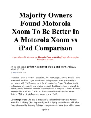 Majority Owners
    Found Motorola
 Xoom To Be Better In
 A Motorola Xoom vs
   iPad Comparison
  A user shares his views on the Motorola Xoom vs the iPad2 and why he prefers
                                the Motorola Xoom.


5.0 out of 5 stars I     prefer Xoom over iPad 2 and here's why....,
March 27, 2011
By Lenny D (Akron, OH)


First of all I want to say that I own both Apple and Google/Android devices. I own
iPod Touch and have played with iPad of family member who own the device. I
also played with iPad 2 quite a bit at the store as well as from a friend who got it
on launch day. I currently own original Motorola Droid and looking to upgrade to
newer Android phone this summer. It is difficult not to compare Motorola Xoom to
its competitor aka iPad 2. Therefore, this review will entail Motorola Xoom
features (Wifi version) along with comparison to iPad 2.

Operating System - An iPad is more akin to a smartphone where as a Xoom is
more akin to a laptop (Best Buy actually has it in laptop section instead with other
Android tablets like Samsung Galaxy). Honeycomb feels more like a tablet. It's not

                                     Page 1 of 14
 