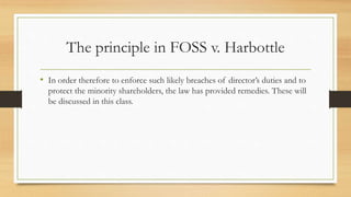 The principle in FOSS v. Harbottle
• In order therefore to enforce such likely breaches of director’s duties and to
protect the minority shareholders, the law has provided remedies. These will
be discussed in this class.
 