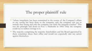 The proper plaintiff rule
• “where irregularity has been committed in the course of the Company’s affairs
or any wrong has been done to the company, only the company can sue to
remedy that wrong and only the company can ratify the irregular conduct” This
was the principle laid down in Foss v. Harbottle in 1843. Only the company
could sue to redress wrongs to it.
• The majority comprising the majority shareholders and the Board appointed by
them sometimes abuse their office and would not expectedly take any action
against themselves.
 