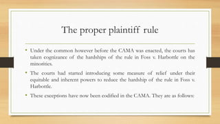 The proper plaintiff rule
• Under the common however before the CAMA was enacted, the courts has
taken cognizance of the hardships of the rule in Foss v. Harbottle on the
minorities.
• The courts had started introducing some measure of relief under their
equitable and inherent powers to reduce the hardship of the rule in Foss v.
Harbottle.
• These exceptions have now been codified in the CAMA. They are as follows:
 
