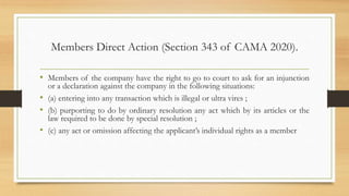 Members Direct Action (Section 343 of CAMA 2020).
• Members of the company have the right to go to court to ask for an injunction
or a declaration against the company in the following situations:
• (a) entering into any transaction which is illegal or ultra vires ;
• (b) purporting to do by ordinary resolution any act which by its articles or the
law required to be done by special resolution ;
• (c) any act or omission affecting the applicant’s individual rights as a member
 