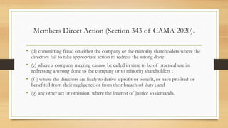 Members Direct Action (Section 343 of CAMA 2020).
• (d) committing fraud on either the company or the minority shareholders where the
directors fail to take appropriate action to redress the wrong done
• (e) where a company meeting cannot be called in time to be of practical use in
redressing a wrong done to the company or to minority shareholders ;
• (f ) where the directors are likely to derive a profit or benefit, or have profited or
benefited from their negligence or from their breach of duty ; and
• (g) any other act or omission, where the interest of justice so demands.
 