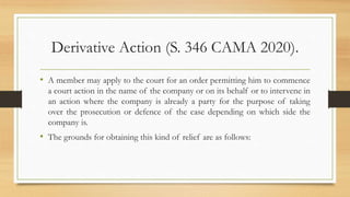 Derivative Action (S. 346 CAMA 2020).
• A member may apply to the court for an order permitting him to commence
a court action in the name of the company or on its behalf or to intervene in
an action where the company is already a party for the purpose of taking
over the prosecution or defence of the case depending on which side the
company is.
• The grounds for obtaining this kind of relief are as follows:
 
