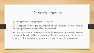 Derivative Action
• (e) the applicant is acting in good faith ; and
• (f ) it appears to be in the best interest of the company that the action be
brought, prosecuted, defended or discontinued.
• In Derivative actions, the company bears the cost since the action in its name
or on its behalf, unlike in members direct action where the action is
commenced in the applicant’s name and not on behalf of the company.
 