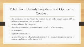 Relief from Unfairly Prejudicial and Oppressive
Conduct.
• An application to the Court by petition for an order under section 354 in
relation to a company may be made by—
• (a) a member of the company ;
• (b) a director or officer, former director or officer of the company ;
• (c) a creditor ;
• (d) the Commission ; or
• (e) any other person who, in the discretion of the Court, is the proper person to
make an application under section 354.
 