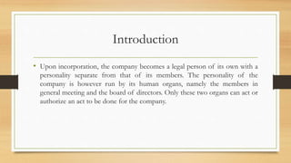 Introduction
• Upon incorporation, the company becomes a legal person of its own with a
personality separate from that of its members. The personality of the
company is however run by its human organs, namely the members in
general meeting and the board of directors. Only these two organs can act or
authorize an act to be done for the company.
 