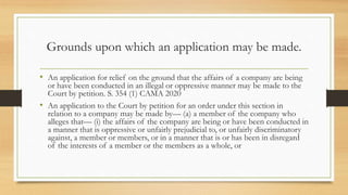 Grounds upon which an application may be made.
• An application for relief on the ground that the affairs of a company are being
or have been conducted in an illegal or oppressive manner may be made to the
Court by petition. S. 354 (1) CAMA 2020
• An application to the Court by petition for an order under this section in
relation to a company may be made by— (a) a member of the company who
alleges that— (i) the affairs of the company are being or have been conducted in
a manner that is oppressive or unfairly prejudicial to, or unfairly discriminatory
against, a member or members, or in a manner that is or has been in disregard
of the interests of a member or the members as a whole, or
 