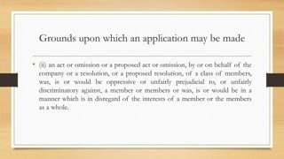 Grounds upon which an application may be made
• (ii) an act or omission or a proposed act or omission, by or on behalf of the
company or a resolution, or a proposed resolution, of a class of members,
was, is or would be oppressive or unfairly prejudicial to, or unfairly
discriminatory against, a member or members or was, is or would be in a
manner which is in disregard of the interests of a member or the members
as a whole.
 