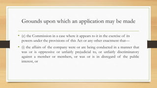 Grounds upon which an application may be made
• (c) the Commission in a case where it appears to it in the exercise of its
powers under the provisions of this Act or any other enactment that—
• (i) the affairs of the company were or are being conducted in a manner that
was or is oppressive or unfairly prejudicial to, or unfairly discriminatory
against a member or members, or was or is in disregard of the public
interest, or
 