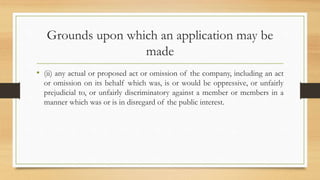 Grounds upon which an application may be
made
• (ii) any actual or proposed act or omission of the company, including an act
or omission on its behalf which was, is or would be oppressive, or unfairly
prejudicial to, or unfairly discriminatory against a member or members in a
manner which was or is in disregard of the public interest.
 
