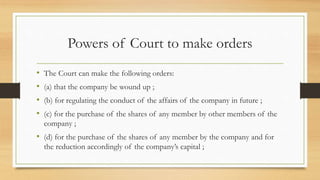 Powers of Court to make orders
• The Court can make the following orders:
• (a) that the company be wound up ;
• (b) for regulating the conduct of the affairs of the company in future ;
• (c) for the purchase of the shares of any member by other members of the
company ;
• (d) for the purchase of the shares of any member by the company and for
the reduction accordingly of the company’s capital ;
 