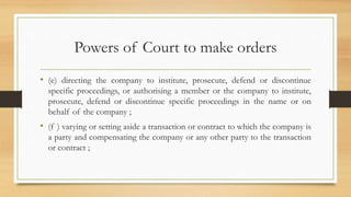 Powers of Court to make orders
• (e) directing the company to institute, prosecute, defend or discontinue
specific proceedings, or authorising a member or the company to institute,
prosecute, defend or discontinue specific proceedings in the name or on
behalf of the company ;
• (f ) varying or setting aside a transaction or contract to which the company is
a party and compensating the company or any other party to the transaction
or contract ;
 