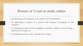 Powers of Court to make orders
• (g) directing an investigation to be made by the Commission ;
• (h) appointing a receiver or a receiver and manager of property of the
company ;
• (i) restraining a person from engaging in specific conduct or from doing a
specific act or thing ; or
• (j) requiring a person to do a specific act or thing.
 