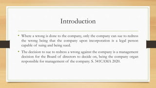 Introduction
• Where a wrong is done to the company, only the company can sue to redress
the wrong being that the company upon incorporation is a legal person
capable of suing and being sued.
• The decision to sue to redress a wrong against the company is a management
decision for the Board of directors to decide on, being the company organ
responsible for management of the company. S. 341CAMA 2020.
 