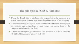 The principle in FOSS v. Harbottle
• Where the Board fails to discharge this responsibility, the members in a
general meeting may institute legal proceedings in the name of the company.
• Where the company through its Board of Directors or General meeting does
not institute legal proceedings to seek redress for wrong done to the
company, no individual could do so.
• It means the wrong will go unredressed. The is the rule in FOSS v. Harbottle
(1843(2H. 416 (also reported as 67 E.R. 189.
 