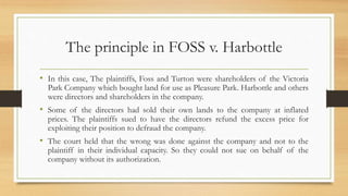 The principle in FOSS v. Harbottle
• In this case, The plaintiffs, Foss and Turton were shareholders of the Victoria
Park Company which bought land for use as Pleasure Park. Harbottle and others
were directors and shareholders in the company.
• Some of the directors had sold their own lands to the company at inflated
prices. The plaintiffs sued to have the directors refund the excess price for
exploiting their position to defraud the company.
• The court held that the wrong was done against the company and not to the
plaintiff in their individual capacity. So they could not sue on behalf of the
company without its authorization.
 